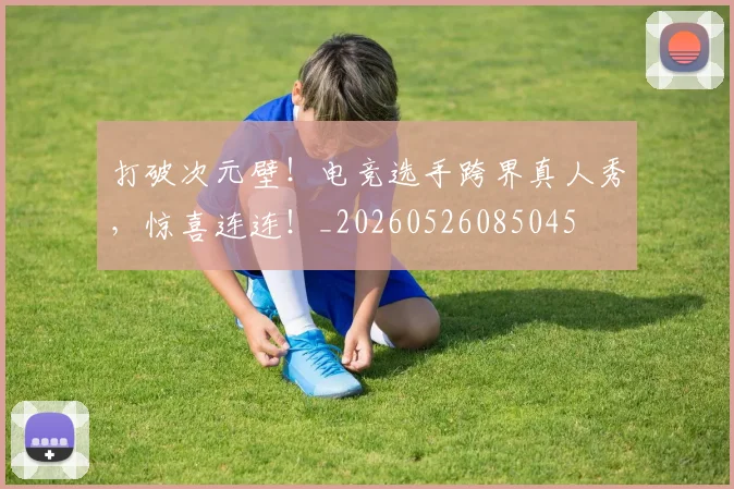 打破次元壁！电竞选手跨界真人秀，惊喜连连！_20260526085045