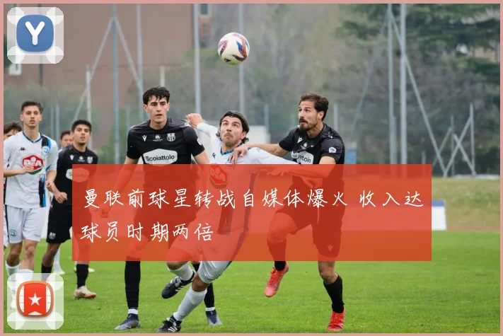 曼联前球星转战自媒体爆火 收入达球员时期两倍